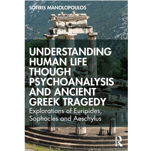 Understanding Human Life through Psychoanalysis and Ancient Greek Tragedy: Explorations of Euripides, Sophocles and Aeschylus - Sotiris Manolopoulos