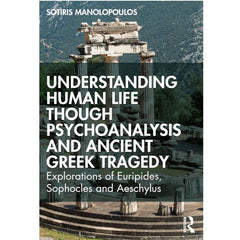 Understanding Human Life through Psychoanalysis and Ancient Greek Tragedy: Explorations of Euripides, Sophocles and Aeschylus - Sotiris Manolopoulos 